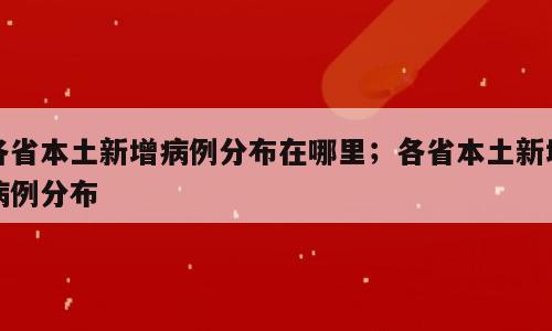 各省本土新增病例分布在哪里；各省本土新增病例分布