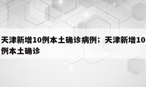 天津新增10例本土确诊病例；天津新增10例本土确诊