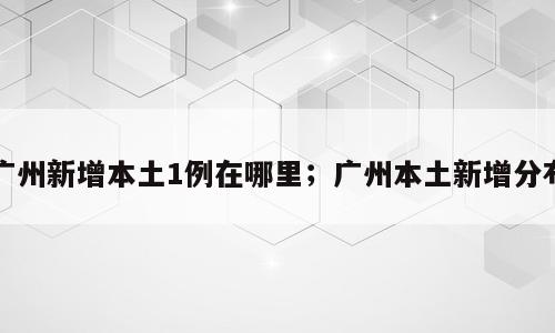 广州新增本土1例在哪里；广州本土新增分布