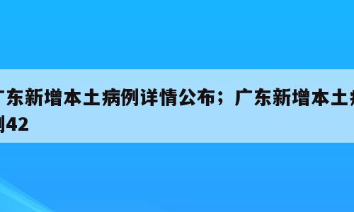 广东新增本土病例详情公布；广东新增本土病例42