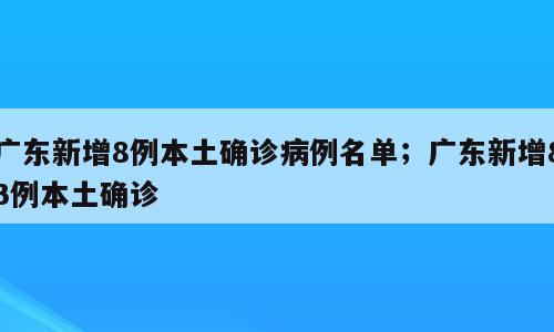 广东新增8例本土确诊病例名单；广东新增83例本土确诊