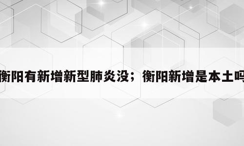 衡阳有新增新型肺炎没；衡阳新增是本土吗