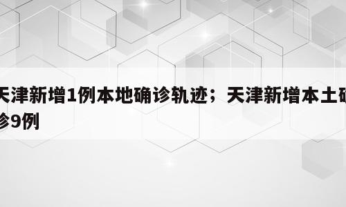 天津新增1例本地确诊轨迹；天津新增本土确诊9例