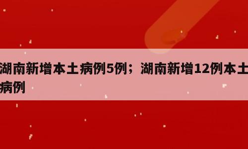 湖南新增本土病例5例；湖南新增12例本土病例