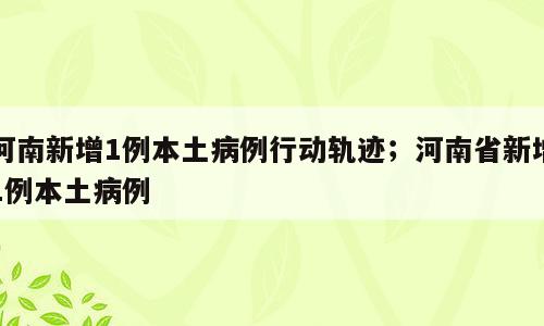 河南新增1例本土病例行动轨迹；河南省新增1例本土病例