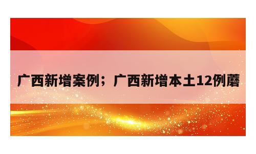 广西新增案例；广西新增本土12例蘑
