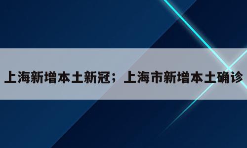 上海新增本土新冠；上海市新增本土确诊