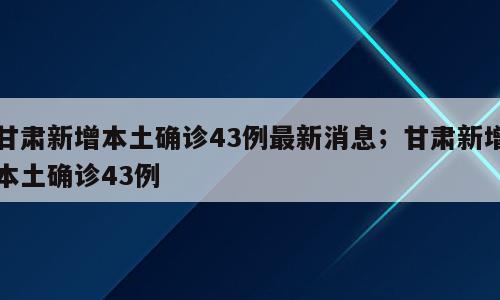 甘肃新增本土确诊43例最新消息；甘肃新增本土确诊43例