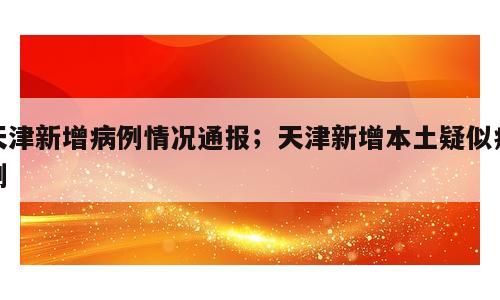 天津新增病例情况通报；天津新增本土疑似病例