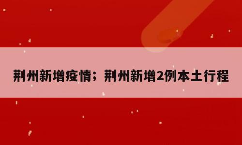 荆州新增疫情；荆州新增2例本土行程