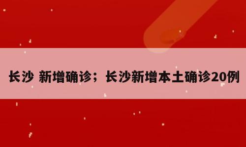长沙 新增确诊；长沙新增本土确诊20例