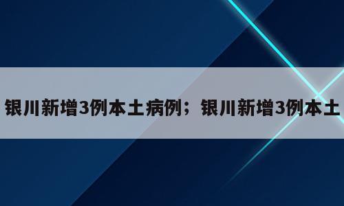 银川新增3例本土病例；银川新增3例本土