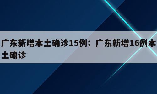 广东新增本土确诊15例；广东新增16例本土确诊