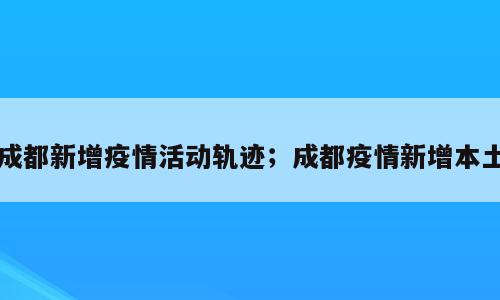 成都新增疫情活动轨迹；成都疫情新增本土