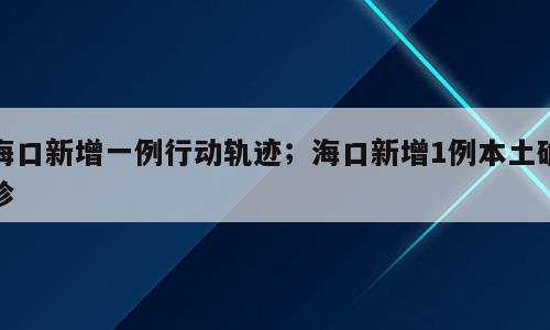 海口新增一例行动轨迹；海口新增1例本土确诊