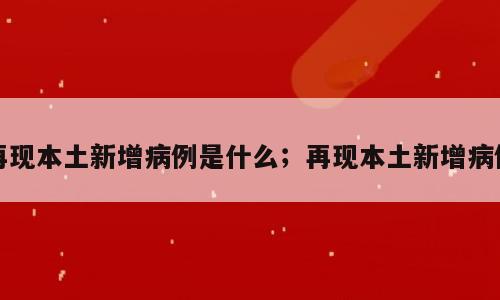 再现本土新增病例是什么；再现本土新增病例