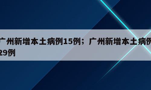 广州新增本土病例15例；广州新增本土病例29例