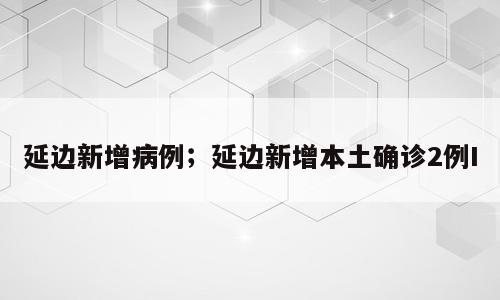 延边新增病例；延边新增本土确诊2例I