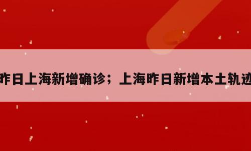 昨日上海新增确诊；上海昨日新增本土轨迹
