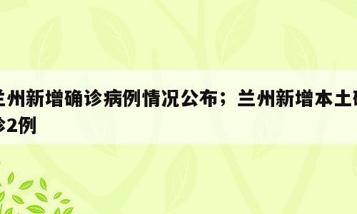 兰州新增确诊病例情况公布；兰州新增本土确诊2例