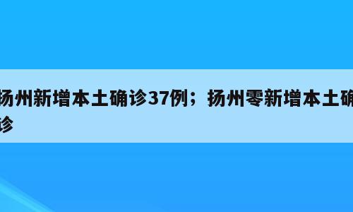 扬州新增本土确诊37例；扬州零新增本土确诊