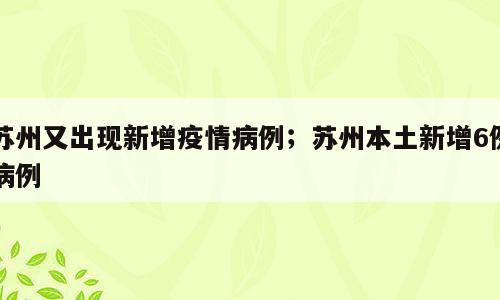 苏州又出现新增疫情病例；苏州本土新增6例病例