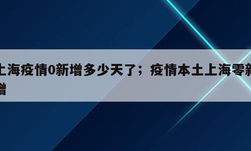 上海疫情0新增多少天了；疫情本土上海零新增