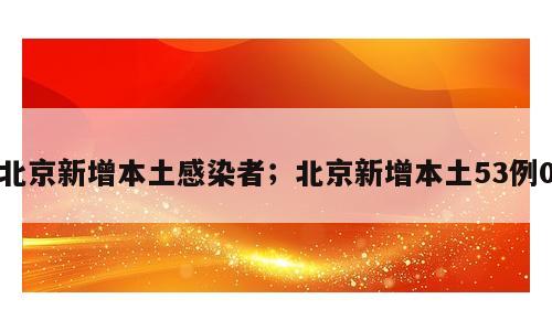 北京新增本土感染者；北京新增本土53例0