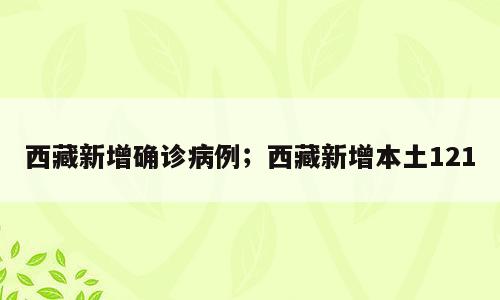西藏新增确诊病例；西藏新增本土121