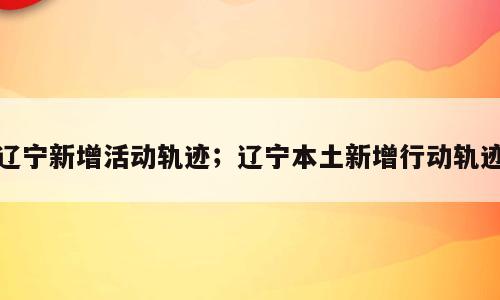 辽宁新增活动轨迹；辽宁本土新增行动轨迹
