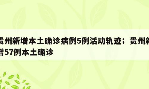 贵州新增本土确诊病例5例活动轨迹；贵州新增57例本土确诊