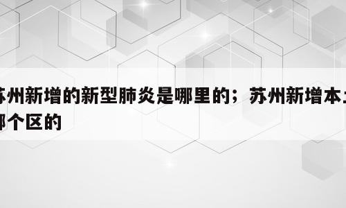 苏州新增的新型肺炎是哪里的；苏州新增本土哪个区的