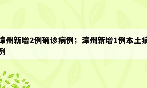 漳州新增2例确诊病例；漳州新增1例本土病例