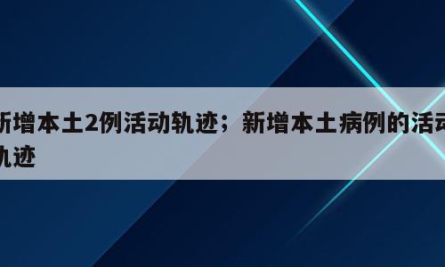 新增本土2例活动轨迹；新增本土病例的活动轨迹