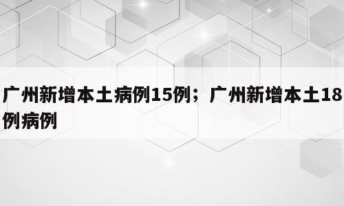 广州新增本土病例15例；广州新增本土18例病例