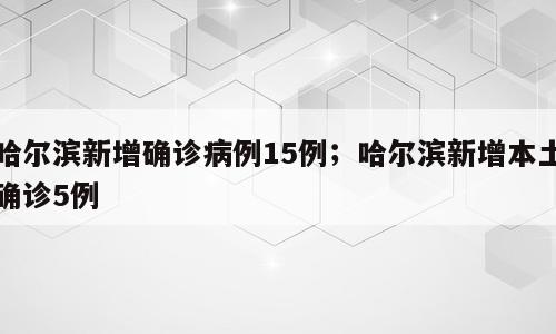 哈尔滨新增确诊病例15例；哈尔滨新增本土确诊5例