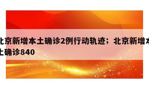 北京新增本土确诊2例行动轨迹；北京新增本土确诊840