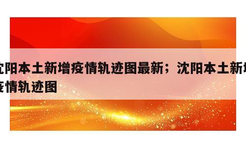 沈阳本土新增疫情轨迹图最新；沈阳本土新增疫情轨迹图