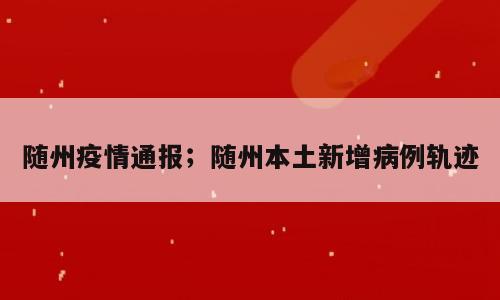 随州疫情通报；随州本土新增病例轨迹