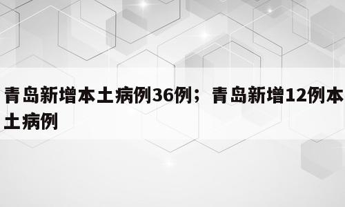 青岛新增本土病例36例；青岛新增12例本土病例