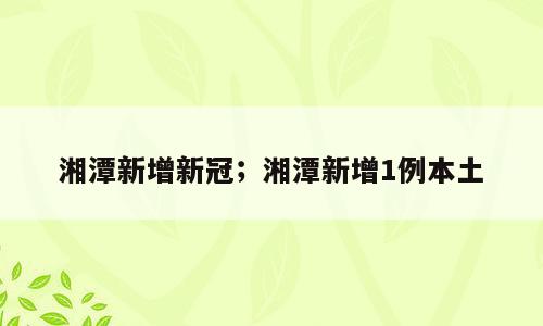 湘潭新增新冠；湘潭新增1例本土