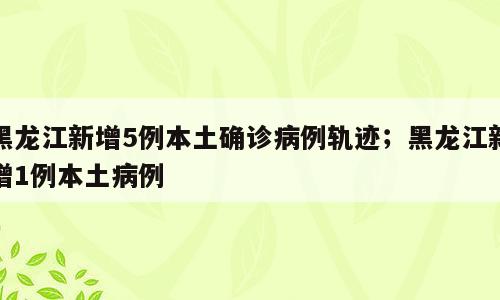 黑龙江新增5例本土确诊病例轨迹；黑龙江新增1例本土病例