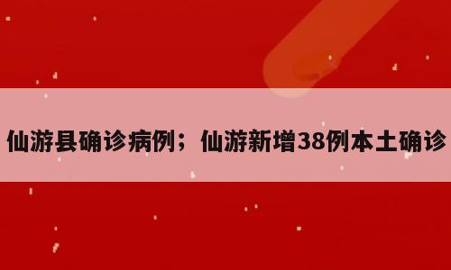 仙游县确诊病例；仙游新增38例本土确诊