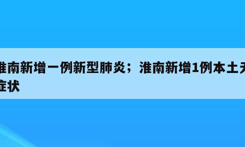 淮南新增一例新型肺炎；淮南新增1例本土无症状
