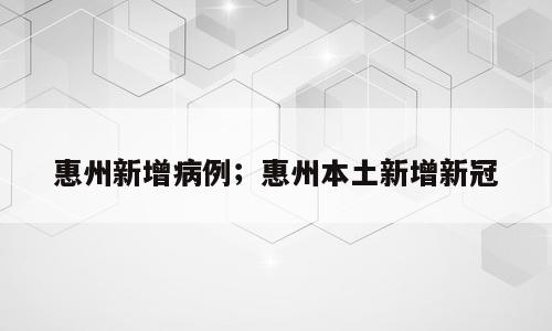 惠州新增病例；惠州本土新增新冠