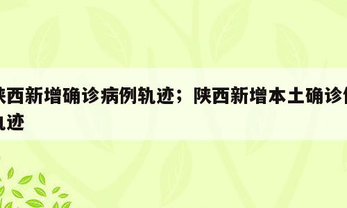 陕西新增确诊病例轨迹；陕西新增本土确诊例轨迹