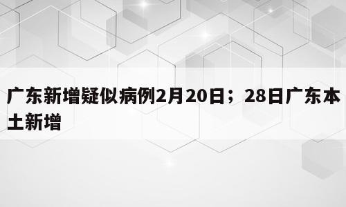 广东新增疑似病例2月20日；28日广东本土新增