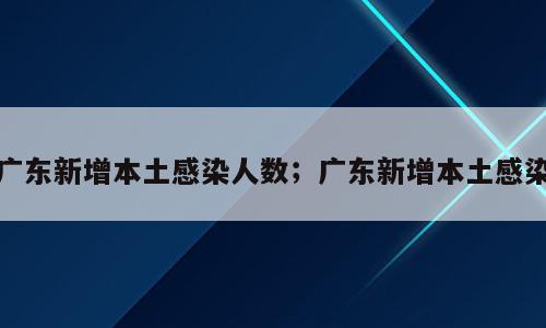 广东新增本土感染人数；广东新增本土感染