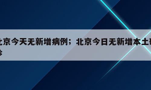 北京今天无新增病例；北京今日无新增本土确诊