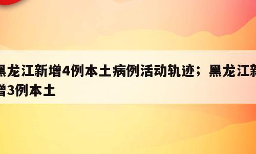 黑龙江新增4例本土病例活动轨迹；黑龙江新增3例本土